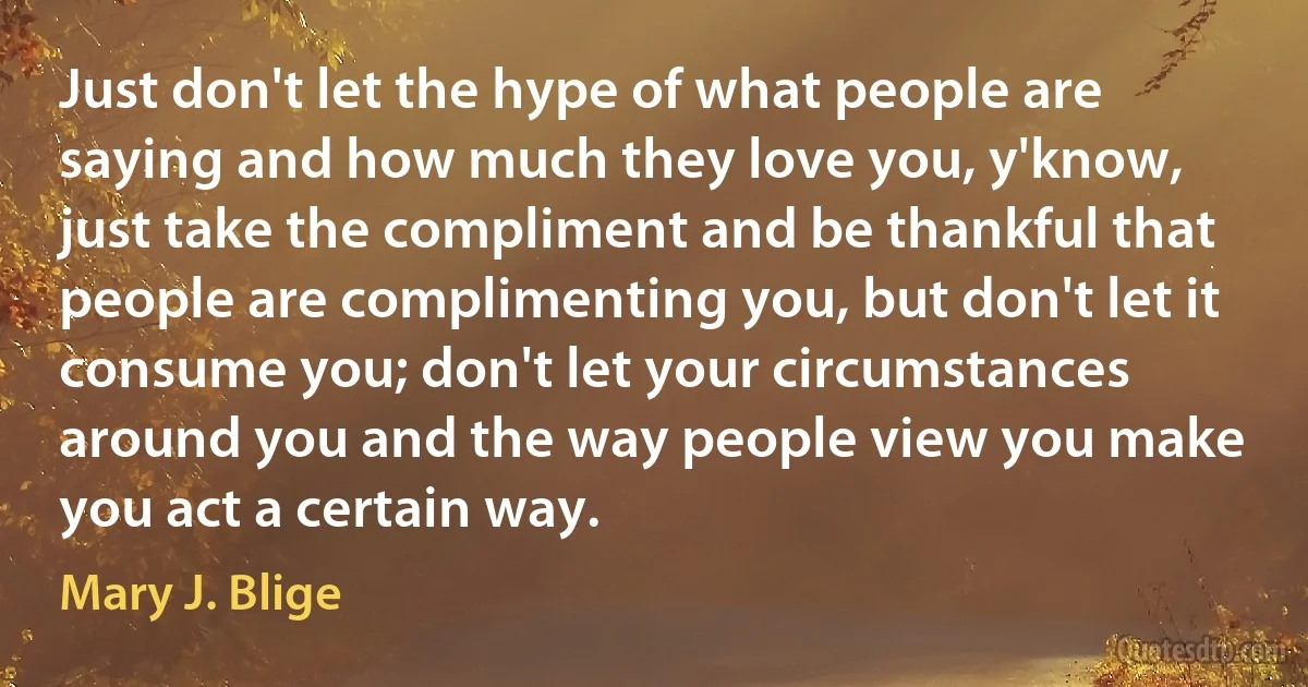 Just don't let the hype of what people are saying and how much they love you, y'know, just take the compliment and be thankful that people are complimenting you, but don't let it consume you; don't let your circumstances around you and the way people view you make you act a certain way. (Mary J. Blige)