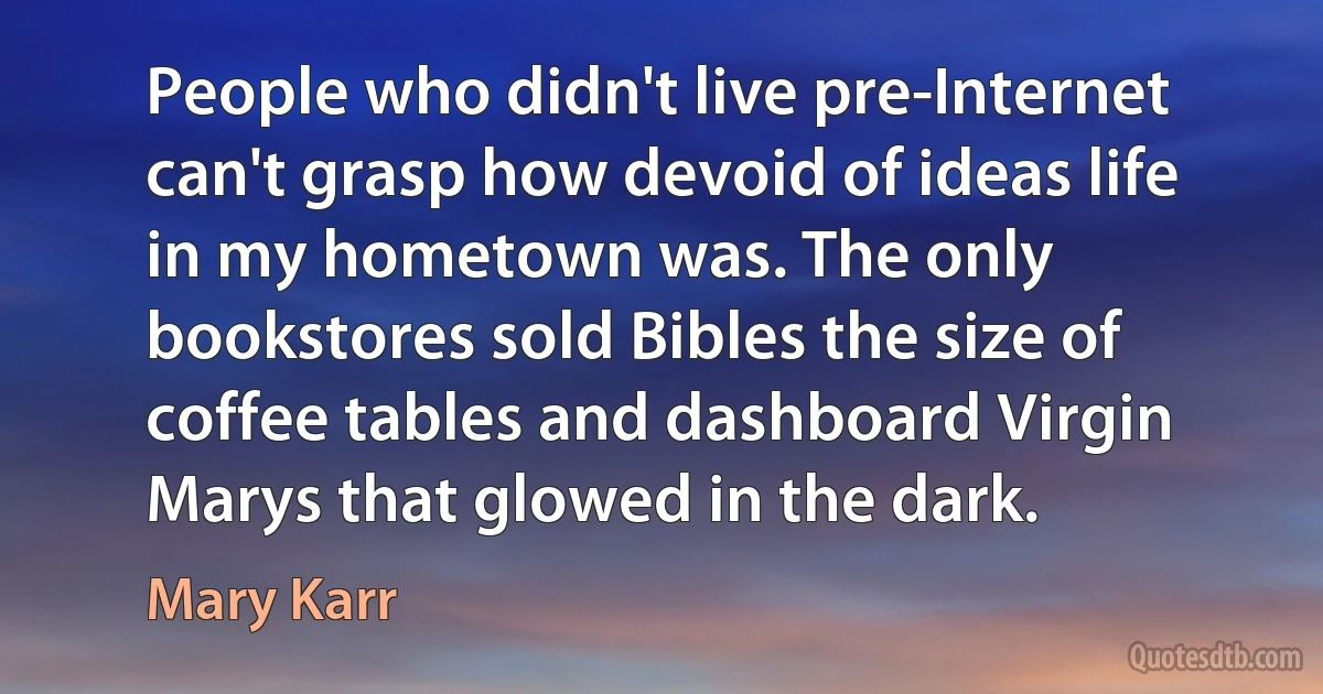 People who didn't live pre-Internet can't grasp how devoid of ideas life in my hometown was. The only bookstores sold Bibles the size of coffee tables and dashboard Virgin Marys that glowed in the dark. (Mary Karr)