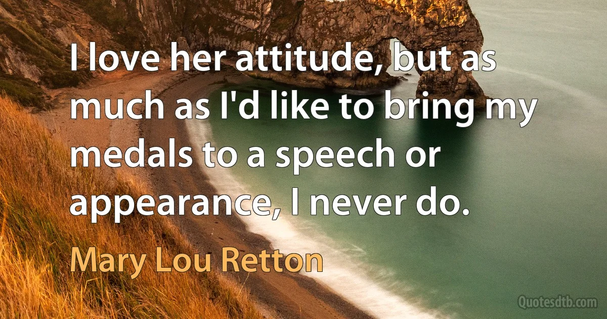 I love her attitude, but as much as I'd like to bring my medals to a speech or appearance, I never do. (Mary Lou Retton)