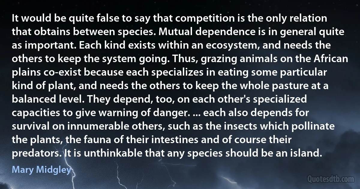 It would be quite false to say that competition is the only relation that obtains between species. Mutual dependence is in general quite as important. Each kind exists within an ecosystem, and needs the others to keep the system going. Thus, grazing animals on the African plains co-exist because each specializes in eating some particular kind of plant, and needs the others to keep the whole pasture at a balanced level. They depend, too, on each other's specialized capacities to give warning of danger. ... each also depends for survival on innumerable others, such as the insects which pollinate the plants, the fauna of their intestines and of course their predators. It is unthinkable that any species should be an island. (Mary Midgley)