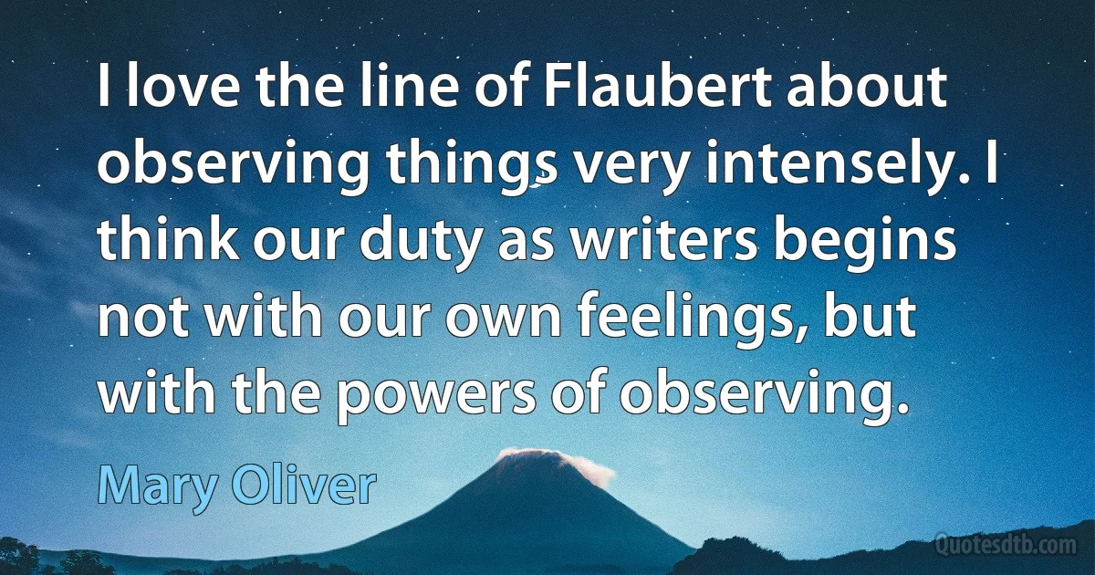 I love the line of Flaubert about observing things very intensely. I think our duty as writers begins not with our own feelings, but with the powers of observing. (Mary Oliver)