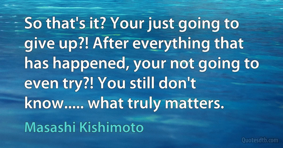 So that's it? Your just going to give up?! After everything that has happened, your not going to even try?! You still don't know..... what truly matters. (Masashi Kishimoto)