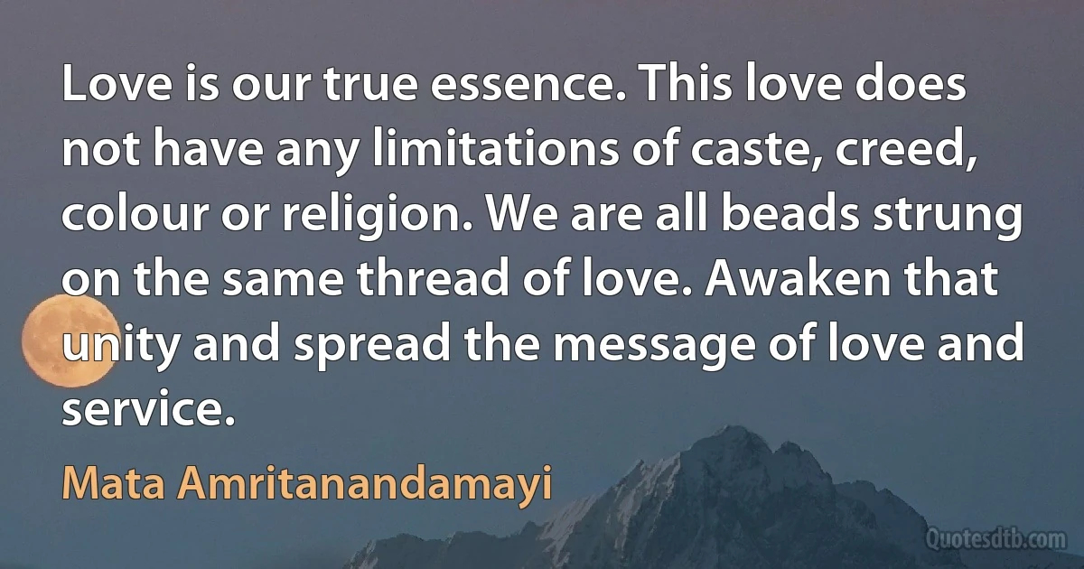 Love is our true essence. This love does not have any limitations of caste, creed, colour or religion. We are all beads strung on the same thread of love. Awaken that unity and spread the message of love and service. (Mata Amritanandamayi)