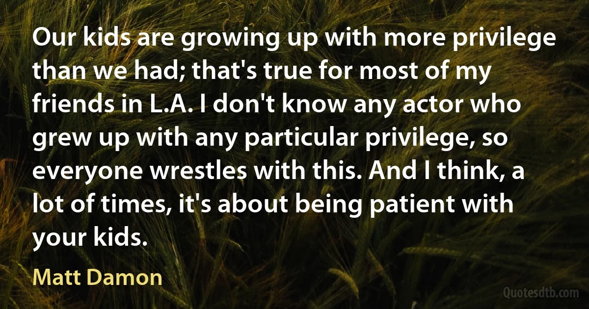 Our kids are growing up with more privilege than we had; that's true for most of my friends in L.A. I don't know any actor who grew up with any particular privilege, so everyone wrestles with this. And I think, a lot of times, it's about being patient with your kids. (Matt Damon)