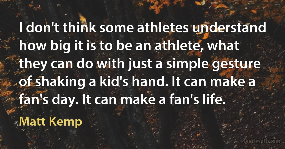 I don't think some athletes understand how big it is to be an athlete, what they can do with just a simple gesture of shaking a kid's hand. It can make a fan's day. It can make a fan's life. (Matt Kemp)