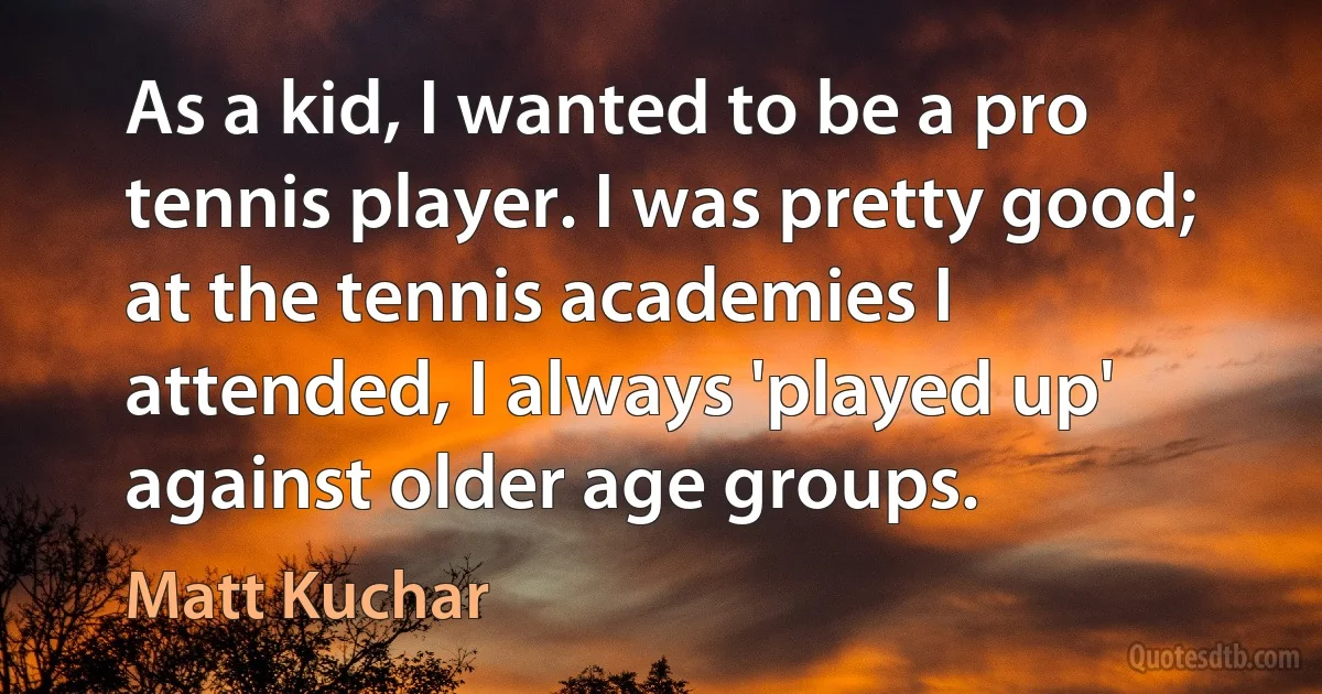 As a kid, I wanted to be a pro tennis player. I was pretty good; at the tennis academies I attended, I always 'played up' against older age groups. (Matt Kuchar)