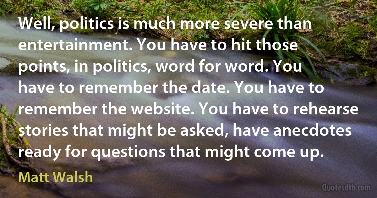 Well, politics is much more severe than entertainment. You have to hit those points, in politics, word for word. You have to remember the date. You have to remember the website. You have to rehearse stories that might be asked, have anecdotes ready for questions that might come up. (Matt Walsh)