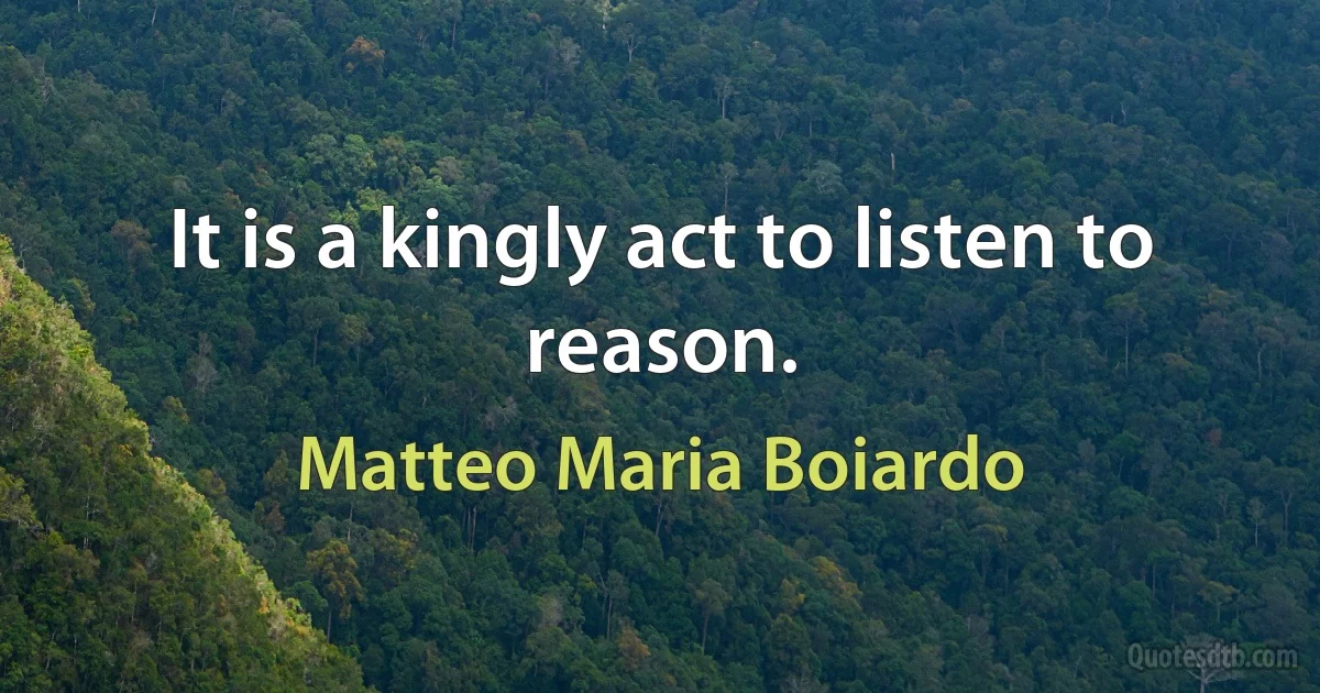 It is a kingly act to listen to reason. (Matteo Maria Boiardo)