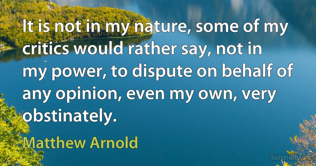 It is not in my nature, some of my critics would rather say, not in my power, to dispute on behalf of any opinion, even my own, very obstinately. (Matthew Arnold)