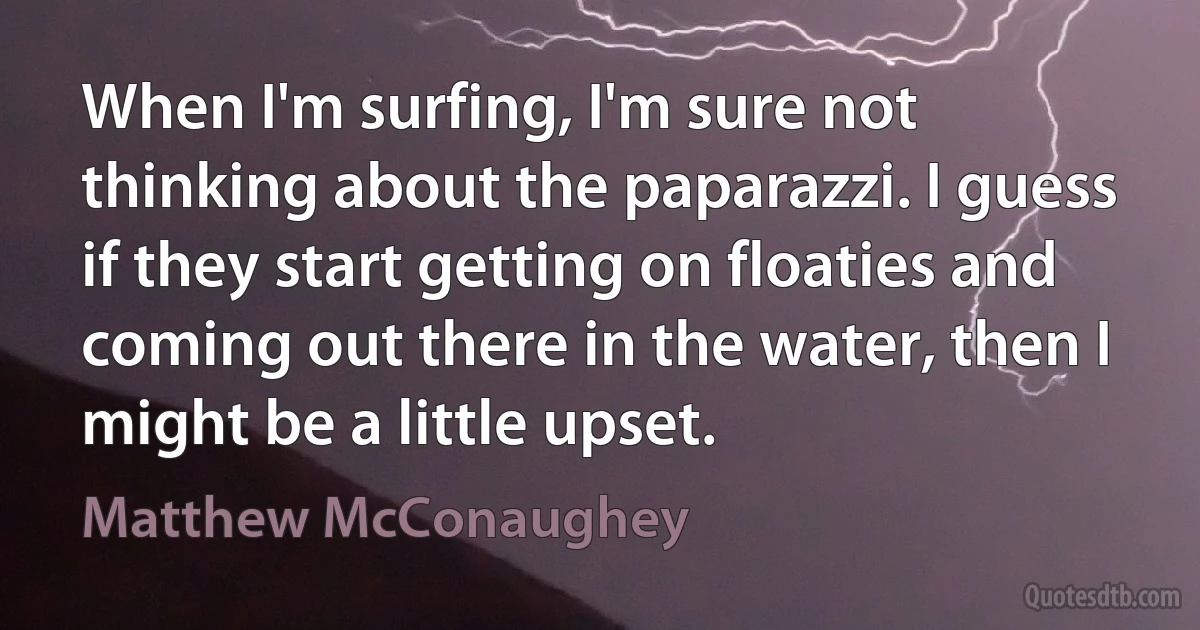 When I'm surfing, I'm sure not thinking about the paparazzi. I guess if they start getting on floaties and coming out there in the water, then I might be a little upset. (Matthew McConaughey)