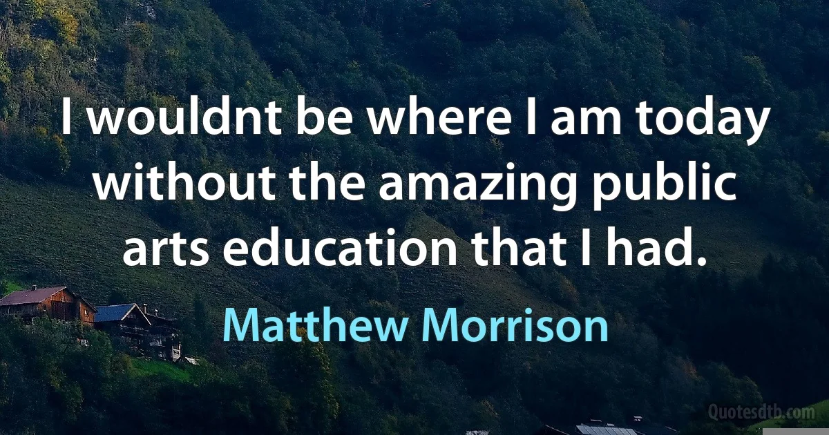 I wouldnt be where I am today without the amazing public arts education that I had. (Matthew Morrison)