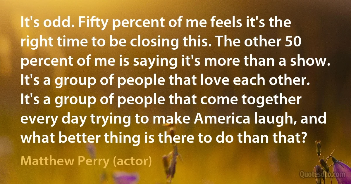 It's odd. Fifty percent of me feels it's the right time to be closing this. The other 50 percent of me is saying it's more than a show. It's a group of people that love each other. It's a group of people that come together every day trying to make America laugh, and what better thing is there to do than that? (Matthew Perry (actor))