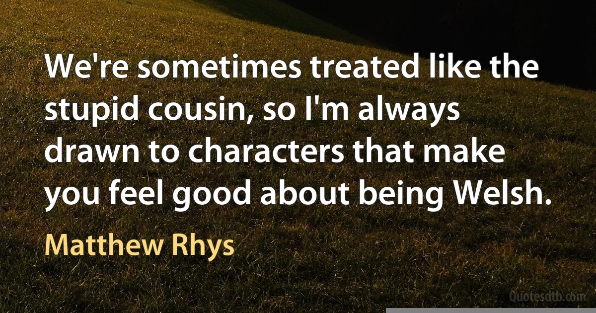 We're sometimes treated like the stupid cousin, so I'm always drawn to characters that make you feel good about being Welsh. (Matthew Rhys)