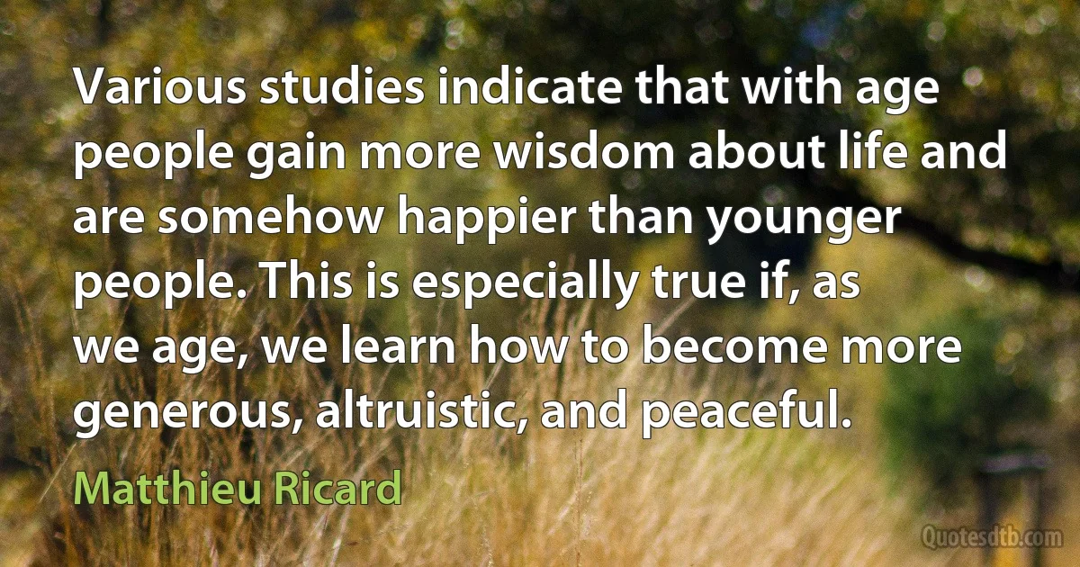 Various studies indicate that with age people gain more wisdom about life and are somehow happier than younger people. This is especially true if, as we age, we learn how to become more generous, altruistic, and peaceful. (Matthieu Ricard)