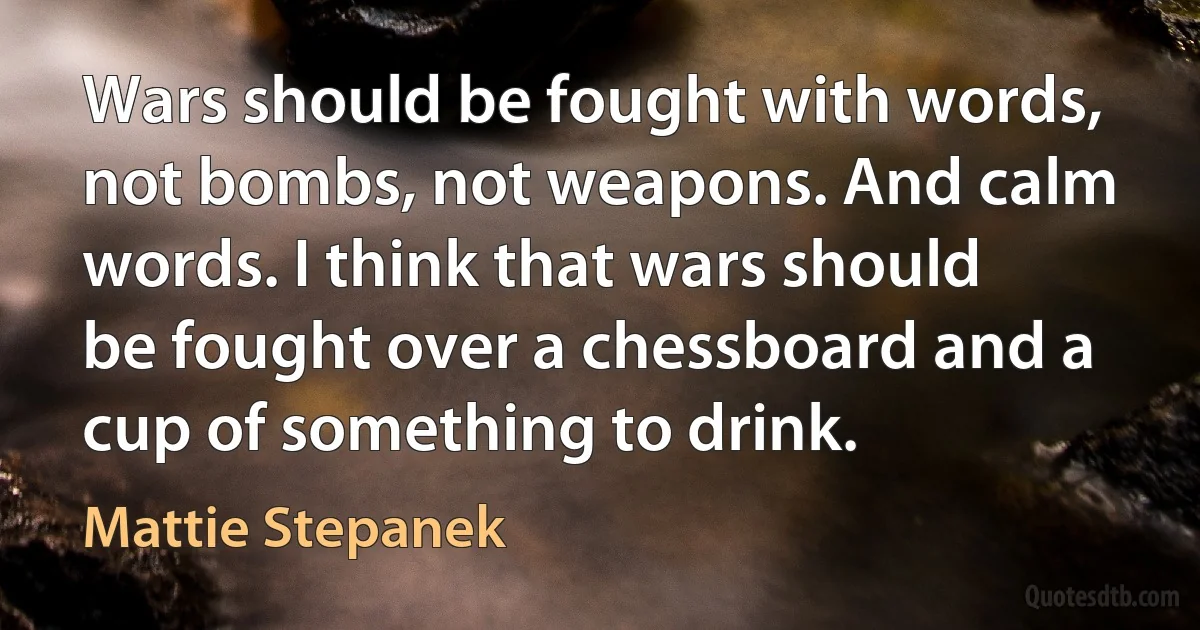 Wars should be fought with words, not bombs, not weapons. And calm words. I think that wars should be fought over a chessboard and a cup of something to drink. (Mattie Stepanek)