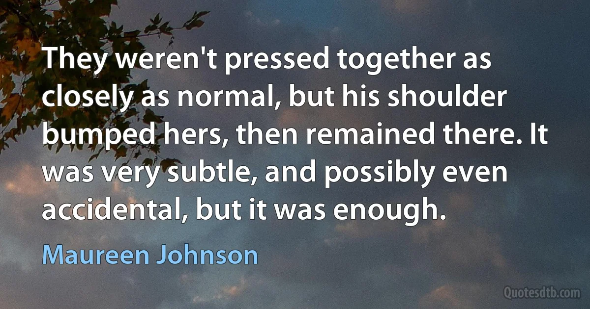 They weren't pressed together as closely as normal, but his shoulder bumped hers, then remained there. It was very subtle, and possibly even accidental, but it was enough. (Maureen Johnson)