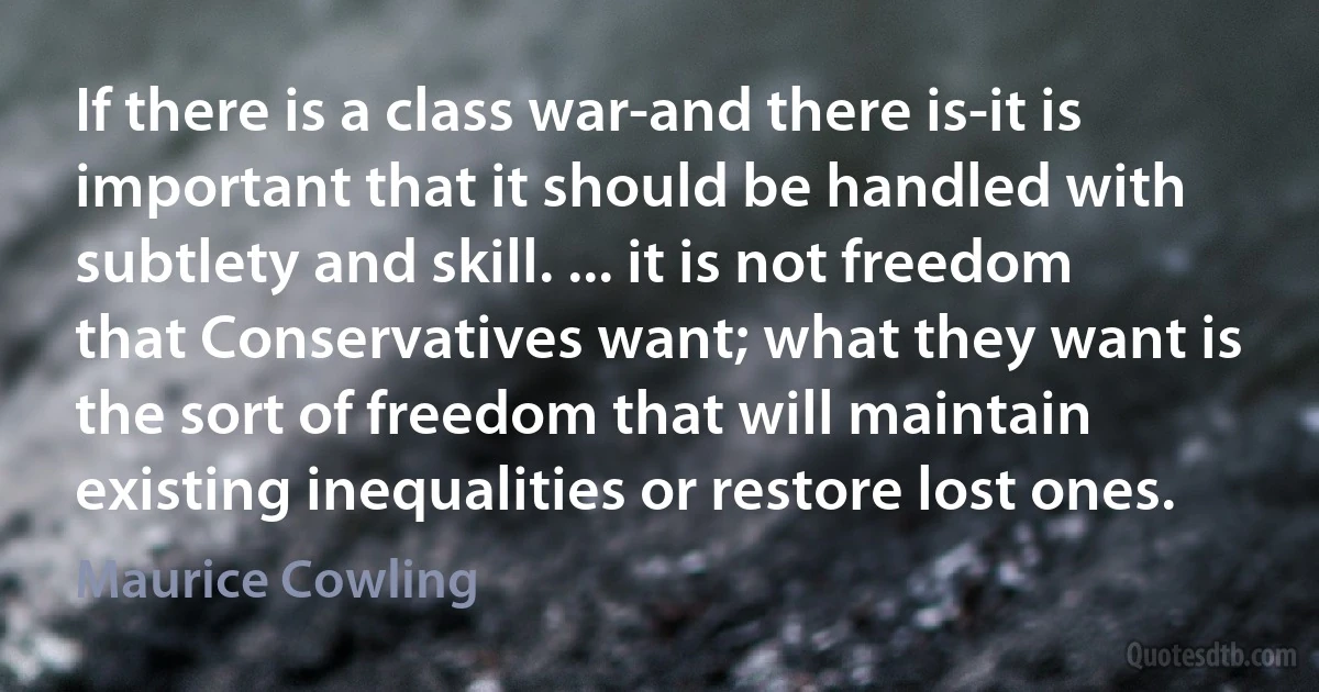 If there is a class war-and there is-it is important that it should be handled with subtlety and skill. ... it is not freedom that Conservatives want; what they want is the sort of freedom that will maintain existing inequalities or restore lost ones. (Maurice Cowling)