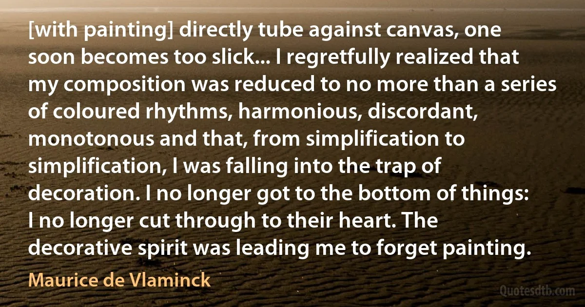 [with painting] directly tube against canvas, one soon becomes too slick... I regretfully realized that my composition was reduced to no more than a series of coloured rhythms, harmonious, discordant, monotonous and that, from simplification to simplification, I was falling into the trap of decoration. I no longer got to the bottom of things: I no longer cut through to their heart. The decorative spirit was leading me to forget painting. (Maurice de Vlaminck)