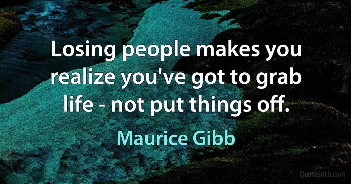 Losing people makes you realize you've got to grab life - not put things off. (Maurice Gibb)