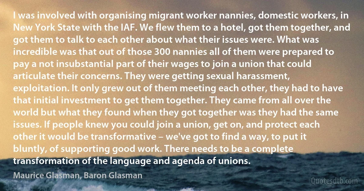 I was involved with organising migrant worker nannies, domestic workers, in New York State with the IAF. We flew them to a hotel, got them together, and got them to talk to each other about what their issues were. What was incredible was that out of those 300 nannies all of them were prepared to pay a not insubstantial part of their wages to join a union that could articulate their concerns. They were getting sexual harassment, exploitation. It only grew out of them meeting each other, they had to have that initial investment to get them together. They came from all over the world but what they found when they got together was they had the same issues. If people knew you could join a union, get on, and protect each other it would be transformative – we've got to find a way, to put it bluntly, of supporting good work. There needs to be a complete transformation of the language and agenda of unions. (Maurice Glasman, Baron Glasman)