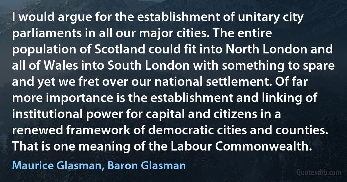 I would argue for the establishment of unitary city parliaments in all our major cities. The entire population of Scotland could fit into North London and all of Wales into South London with something to spare and yet we fret over our national settlement. Of far more importance is the establishment and linking of institutional power for capital and citizens in a renewed framework of democratic cities and counties. That is one meaning of the Labour Commonwealth. (Maurice Glasman, Baron Glasman)