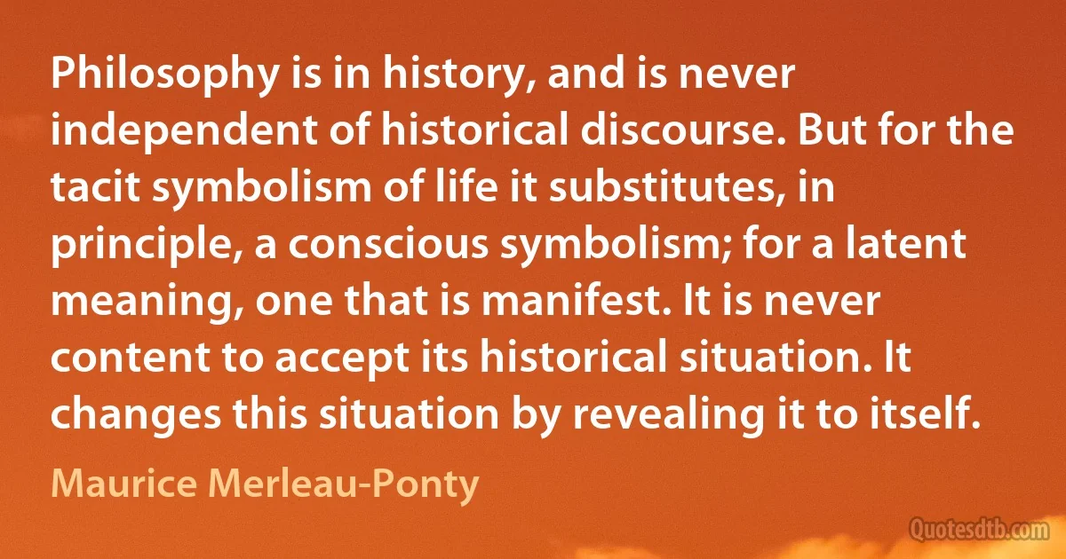 Philosophy is in history, and is never independent of historical discourse. But for the tacit symbolism of life it substitutes, in principle, a conscious symbolism; for a latent meaning, one that is manifest. It is never content to accept its historical situation. It changes this situation by revealing it to itself. (Maurice Merleau-Ponty)