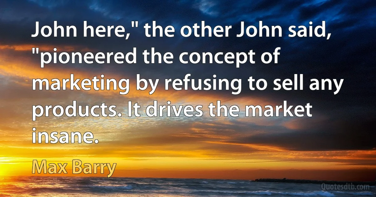 John here," the other John said, "pioneered the concept of marketing by refusing to sell any products. It drives the market insane. (Max Barry)