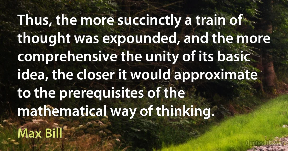 Thus, the more succinctly a train of thought was expounded, and the more comprehensive the unity of its basic idea, the closer it would approximate to the prerequisites of the mathematical way of thinking. (Max Bill)