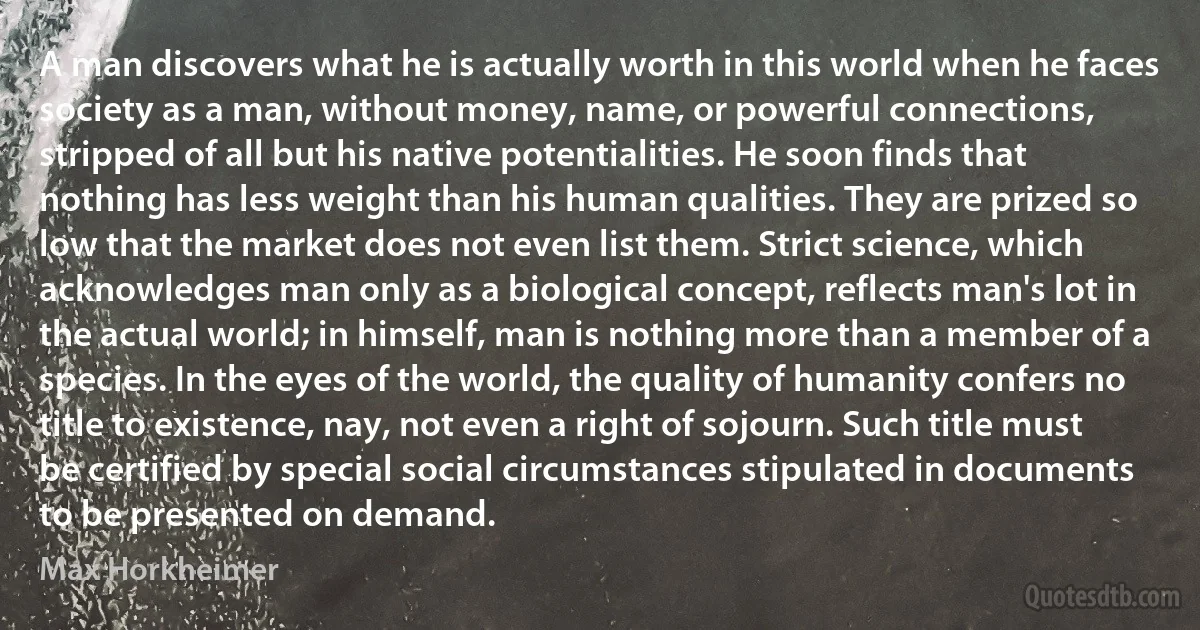 A man discovers what he is actually worth in this world when he faces society as a man, without money, name, or powerful connections, stripped of all but his native potentialities. He soon finds that nothing has less weight than his human qualities. They are prized so low that the market does not even list them. Strict science, which acknowledges man only as a biological concept, reflects man's lot in the actual world; in himself, man is nothing more than a member of a species. In the eyes of the world, the quality of humanity confers no title to existence, nay, not even a right of sojourn. Such title must be certified by special social circumstances stipulated in documents to be presented on demand. (Max Horkheimer)