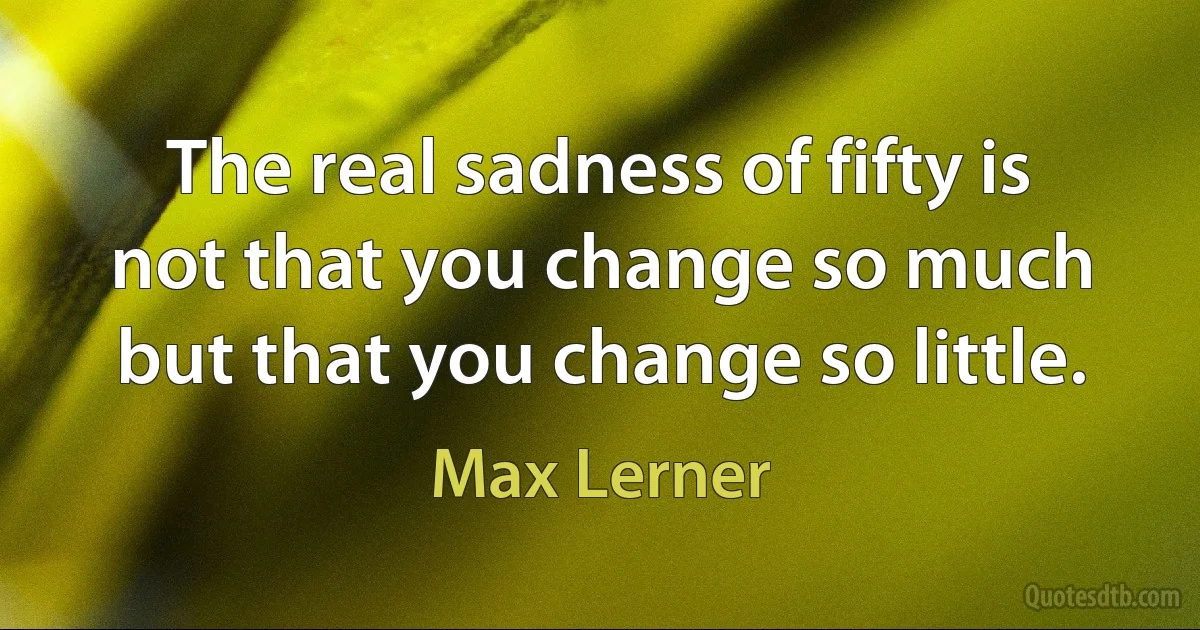 The real sadness of fifty is not that you change so much but that you change so little. (Max Lerner)