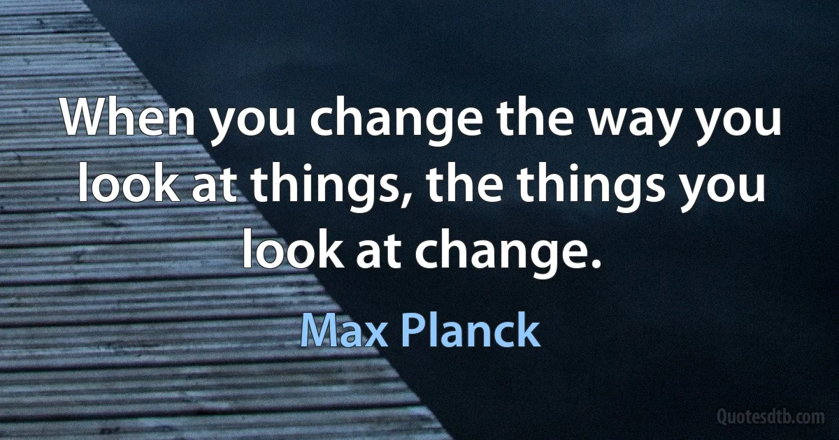 When you change the way you look at things, the things you look at change. (Max Planck)