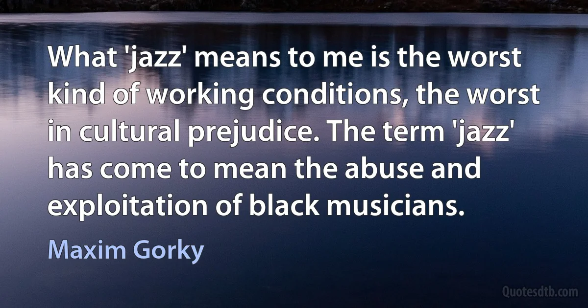 What 'jazz' means to me is the worst kind of working conditions, the worst in cultural prejudice. The term 'jazz' has come to mean the abuse and exploitation of black musicians. (Maxim Gorky)