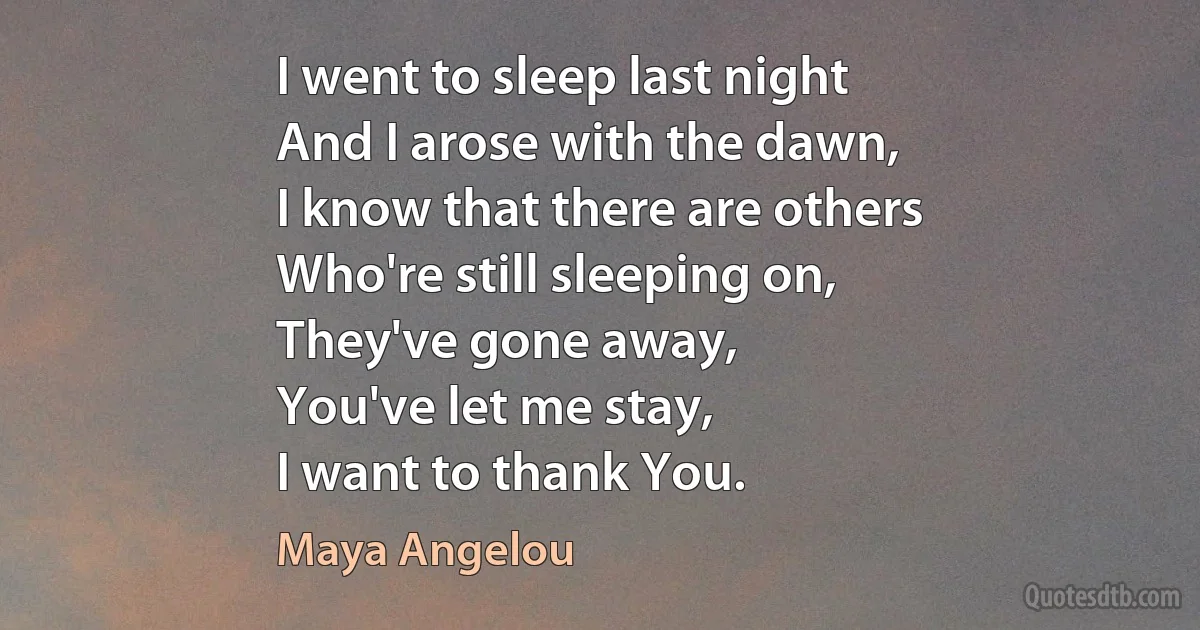 I went to sleep last night
And I arose with the dawn,
I know that there are others
Who're still sleeping on,
They've gone away,
You've let me stay,
I want to thank You. (Maya Angelou)