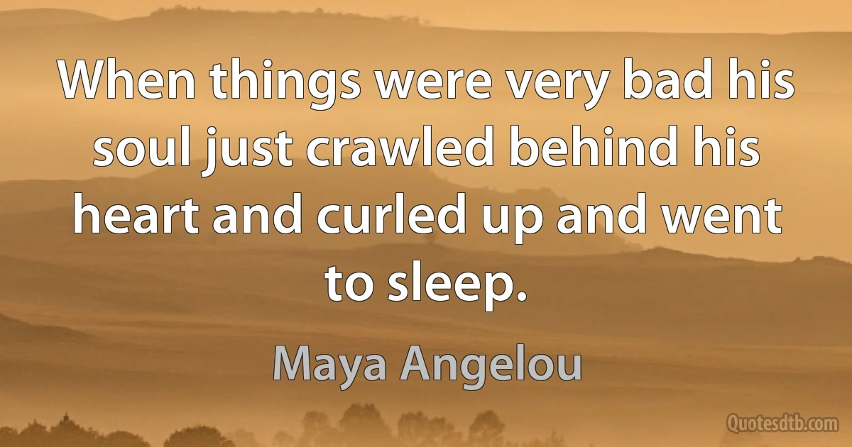 When things were very bad his soul just crawled behind his heart and curled up and went to sleep. (Maya Angelou)