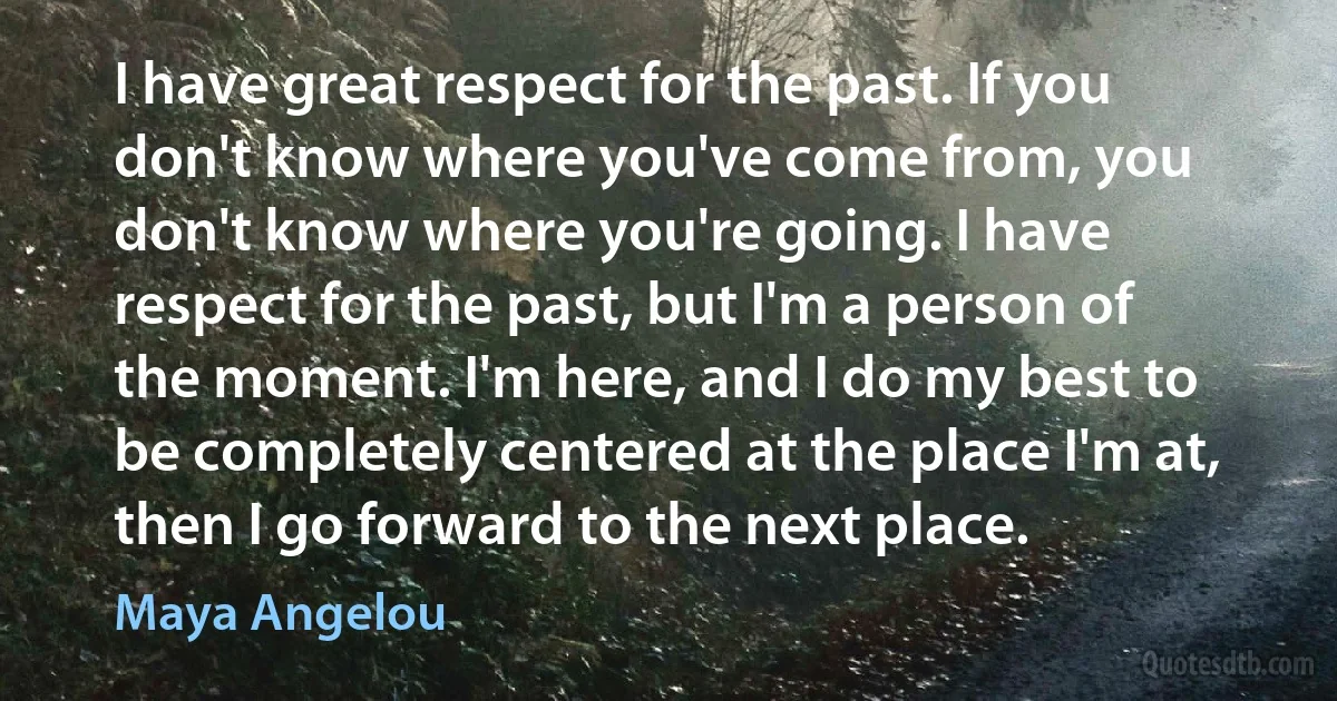 I have great respect for the past. If you don't know where you've come from, you don't know where you're going. I have respect for the past, but I'm a person of the moment. I'm here, and I do my best to be completely centered at the place I'm at, then I go forward to the next place. (Maya Angelou)