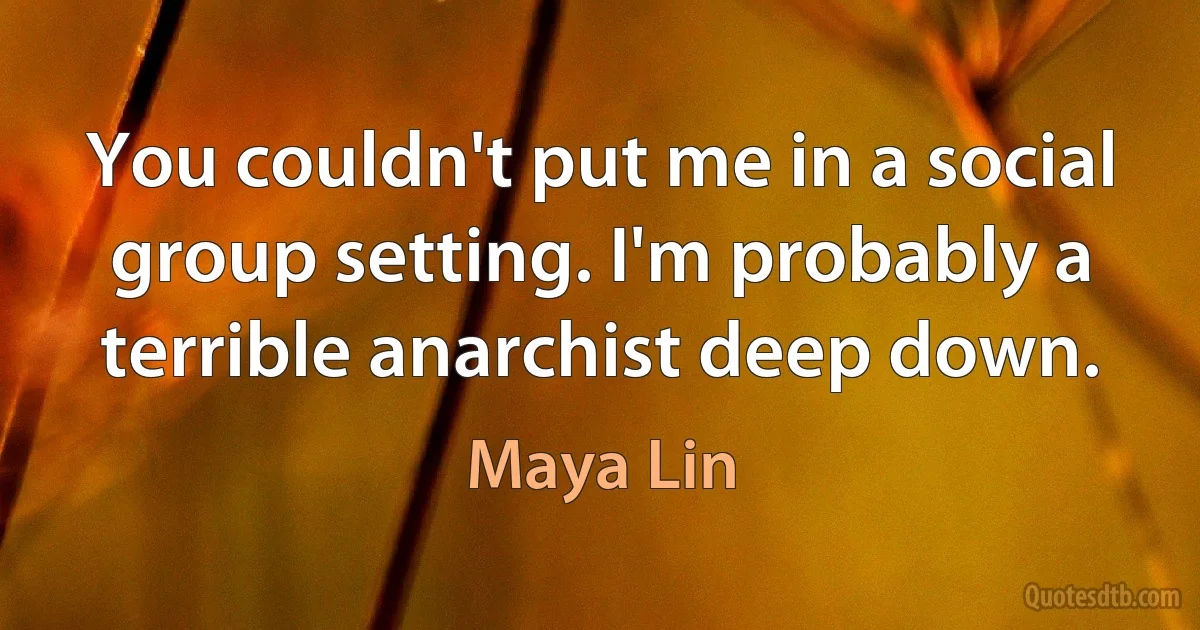 You couldn't put me in a social group setting. I'm probably a terrible anarchist deep down. (Maya Lin)