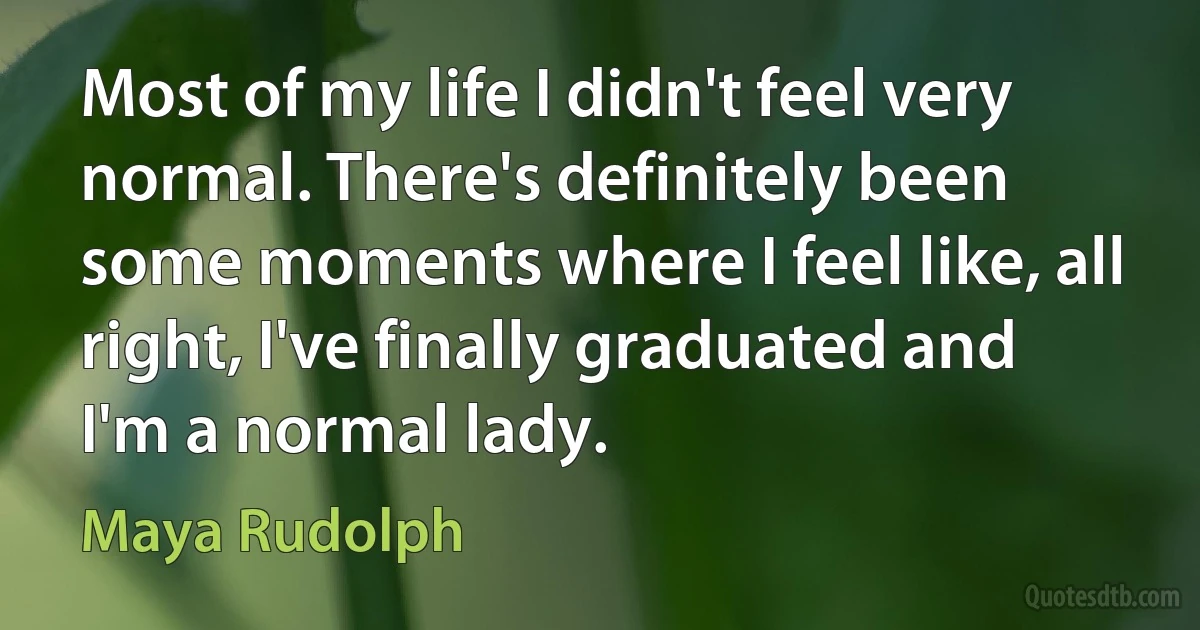 Most of my life I didn't feel very normal. There's definitely been some moments where I feel like, all right, I've finally graduated and I'm a normal lady. (Maya Rudolph)