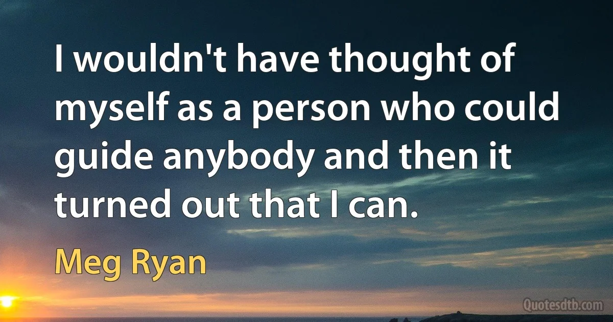 I wouldn't have thought of myself as a person who could guide anybody and then it turned out that I can. (Meg Ryan)