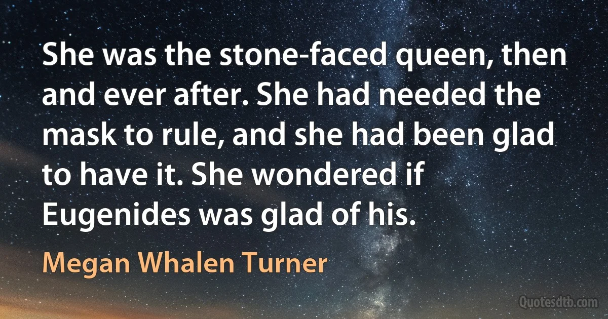 She was the stone-faced queen, then and ever after. She had needed the mask to rule, and she had been glad to have it. She wondered if Eugenides was glad of his. (Megan Whalen Turner)