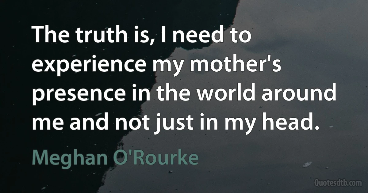 The truth is, I need to experience my mother's presence in the world around me and not just in my head. (Meghan O'Rourke)