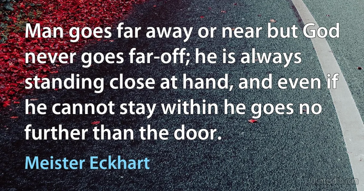 Man goes far away or near but God never goes far-off; he is always standing close at hand, and even if he cannot stay within he goes no further than the door. (Meister Eckhart)