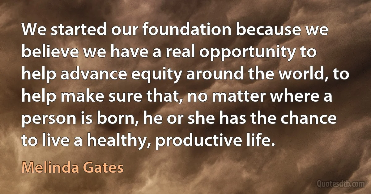 We started our foundation because we believe we have a real opportunity to help advance equity around the world, to help make sure that, no matter where a person is born, he or she has the chance to live a healthy, productive life. (Melinda Gates)