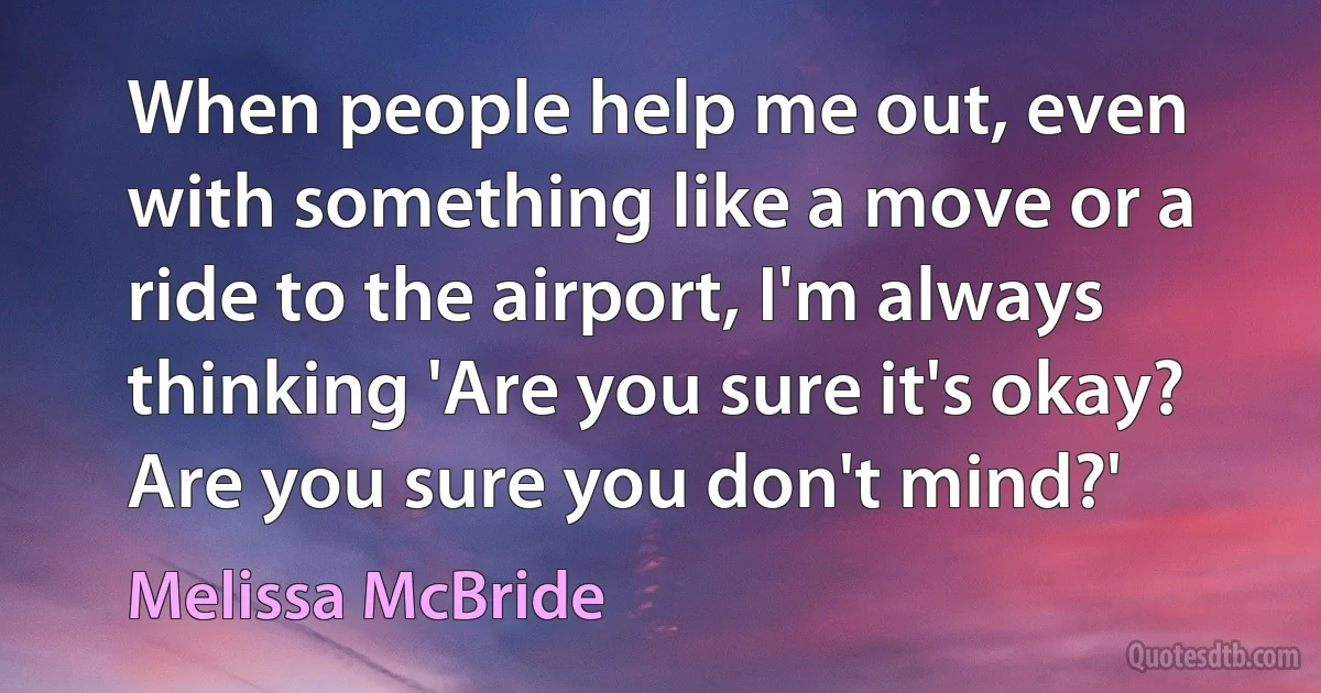 When people help me out, even with something like a move or a ride to the airport, I'm always thinking 'Are you sure it's okay? Are you sure you don't mind?' (Melissa McBride)