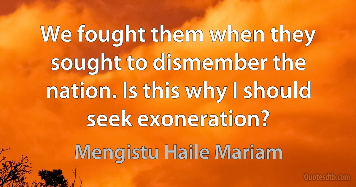 We fought them when they sought to dismember the nation. Is this why I should seek exoneration? (Mengistu Haile Mariam)