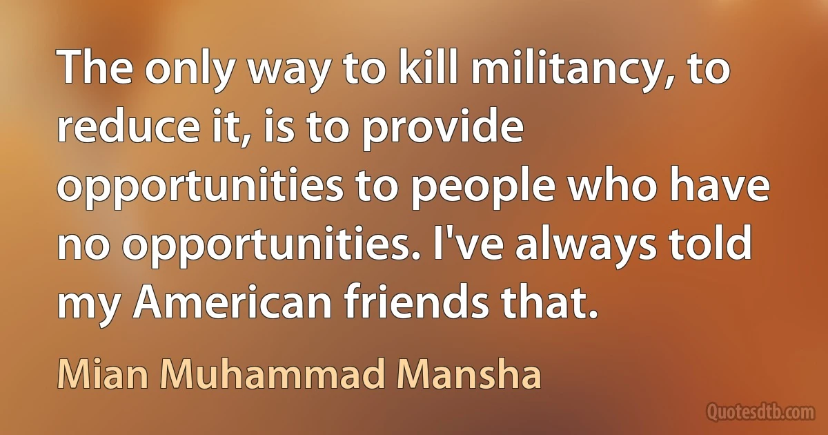 The only way to kill militancy, to reduce it, is to provide opportunities to people who have no opportunities. I've always told my American friends that. (Mian Muhammad Mansha)