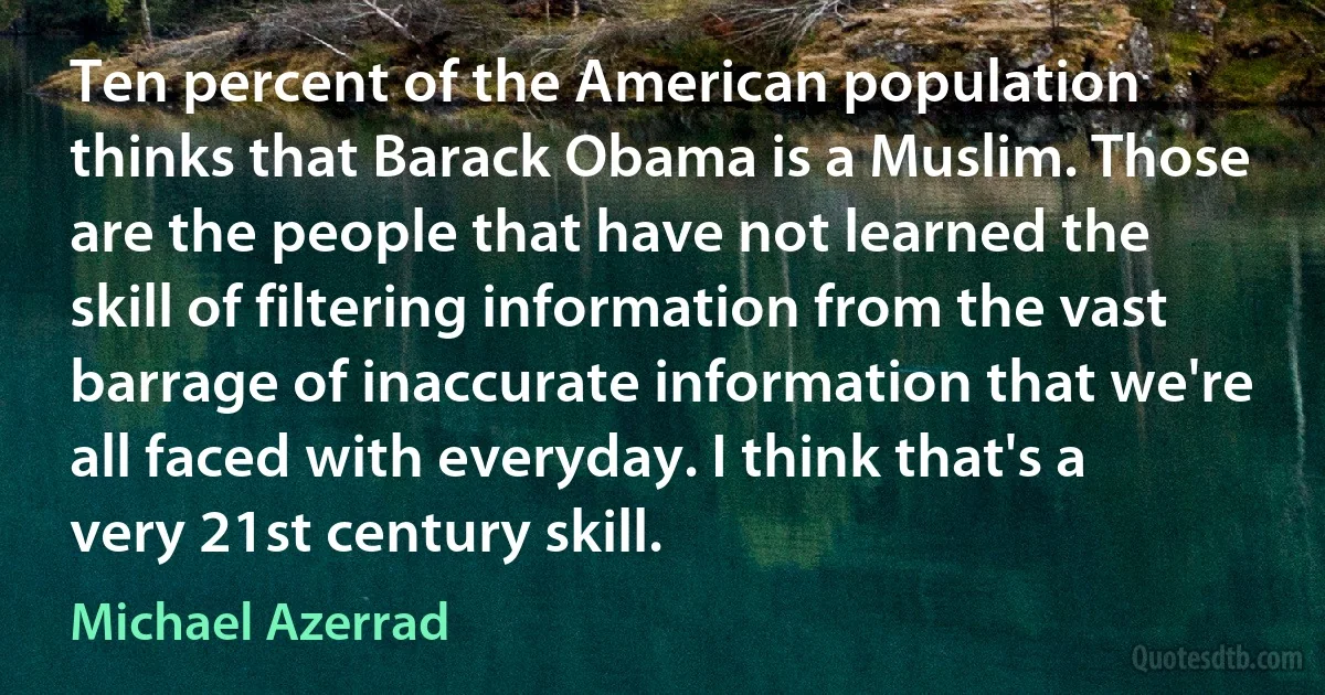 Ten percent of the American population thinks that Barack Obama is a Muslim. Those are the people that have not learned the skill of filtering information from the vast barrage of inaccurate information that we're all faced with everyday. I think that's a very 21st century skill. (Michael Azerrad)