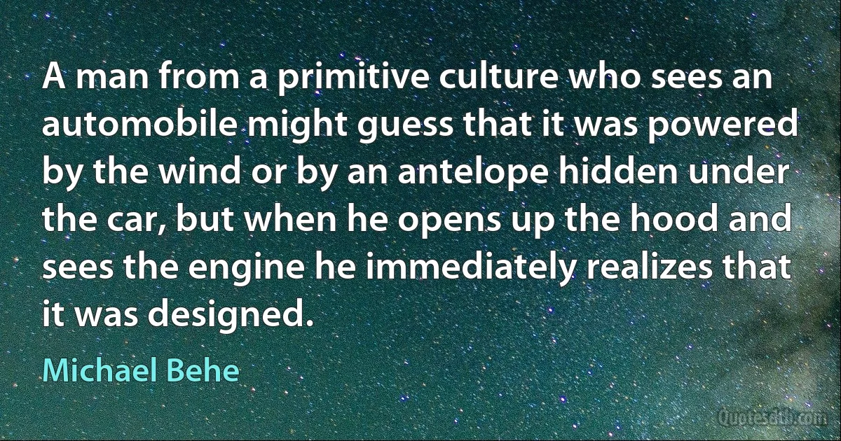 A man from a primitive culture who sees an automobile might guess that it was powered by the wind or by an antelope hidden under the car, but when he opens up the hood and sees the engine he immediately realizes that it was designed. (Michael Behe)