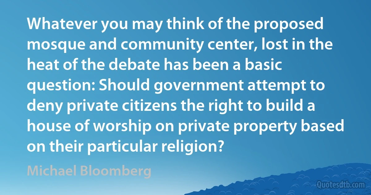 Whatever you may think of the proposed mosque and community center, lost in the heat of the debate has been a basic question: Should government attempt to deny private citizens the right to build a house of worship on private property based on their particular religion? (Michael Bloomberg)