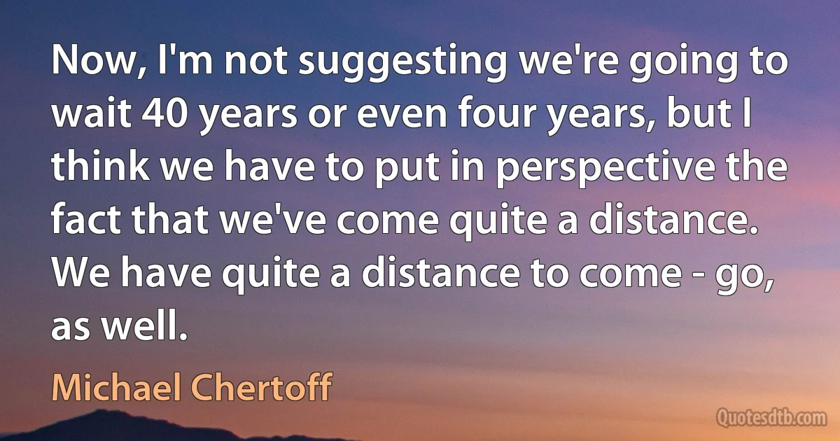 Now, I'm not suggesting we're going to wait 40 years or even four years, but I think we have to put in perspective the fact that we've come quite a distance. We have quite a distance to come - go, as well. (Michael Chertoff)