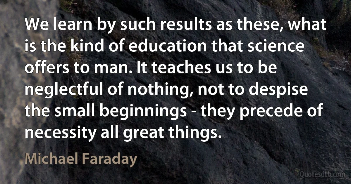 We learn by such results as these, what is the kind of education that science offers to man. It teaches us to be neglectful of nothing, not to despise the small beginnings - they precede of necessity all great things. (Michael Faraday)